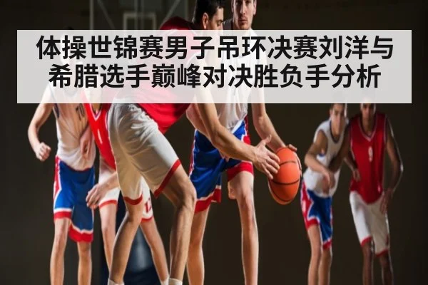 体操世锦赛男子吊环决赛刘洋与希腊选手巅峰对决胜负手分析